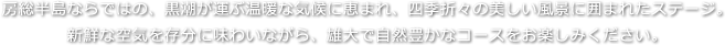 房総半島ならではの、黒潮が運ぶ温暖な気候に恵まれ、四季折々の美しい風景に囲まれたステージ。新鮮な空気を存分に味わいながら、雄大で自然豊かなコースをお楽しみください。