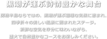 黒潮が運ぶ詩情豊かな舞台 房総半島ならではの、黒潮が運ぶ温暖な気候に恵まれ、四季折々の美しい風景に囲まれたステージ。新鮮な空気を存分に味わいながら、雄大で自然豊かなコースをお楽しみください。