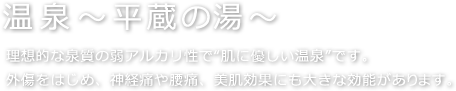 【温泉～平蔵の湯～】理想的な泉質の弱アルカリ性で“肌に優しい温泉”です。外傷をはじめ、神経痛や腰痛、美肌効果にも大きな効能があります。